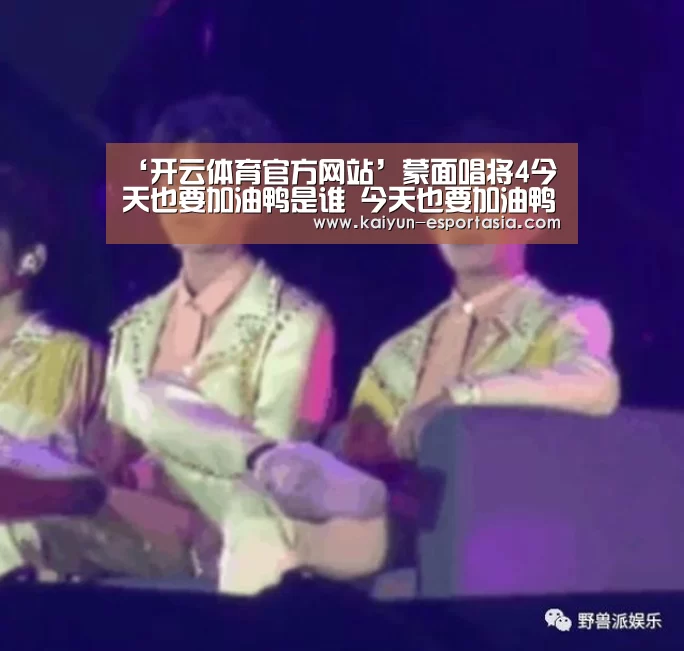 ‘开云体育官方网站’蒙面唱将4今天也要加油鸭是谁 今天也要加油鸭是王雪晶吗(图1) 开云电竞直播